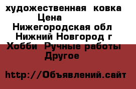 художественная  ковка › Цена ­ 1 000 - Нижегородская обл., Нижний Новгород г. Хобби. Ручные работы » Другое   